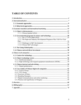 3
TABLE OF CONTENTS
1. Introduction.................................................................................................................... 4
2. Internationalization ....................................................................................................... 7
2. 1. Economic approaches ........................................................................................... 9
2. 2. Behavioral approaches........................................................................................ 12
3. Economic transition and international marketing ..................................................... 15
3. 1. China’s reform process....................................................................................... 17
3. 1.1. Chinese gradual reform........................................................................... 18
3. 2. Governmental programs in science and technology ........................................ 20
3. 2.1. The 11th
FYP (2006-2010)....................................................................... 25
3. 2.2. The High-tech Industry Development Program of the 11th Five-Year
Plan..................................................................................................................... 26
3. 2.3. Challenges in S&T development ............................................................ 27
3. 2.4. Chinese S&T advantages ........................................................................ 28
3. 3. The Going Global policy..................................................................................... 28
3. 4. Chinese outward direct investment ................................................................... 30
4. Chinese tech enterprises .............................................................................................. 34
4. 1. Centers for technology........................................................................................ 35
4. 2. China’s technology sector................................................................................... 36
4. 2.1. Intellectual property........................................................................................ 38
4. 2.2. High technology and original equipment manufacturers (OEMs) ................. 39
4. 3. Chinese internet and advertising ....................................................................... 39
4. 3.1. Digital globalization ....................................................................................... 41
4. 4. Case studies of Chinese high-tech companies................................................... 43
4. 4.1. Lenovo Group................................................................................................. 43
4. 4.2. TCL Group ..................................................................................................... 48
4. 5. Overview of firms.............................................................................................. 53
4. 6. Branding Strategies............................................................................................ 55
4. 7. Digital communications and online marketing:................................................. 56
4. 8. Presence and significance in Hungary:.............................................................. 59
5. Overview ....................................................................................................................... 60
6. Bibliography:................................................................................................................ 62
7. Appendix....................................................................................................................... 74
 