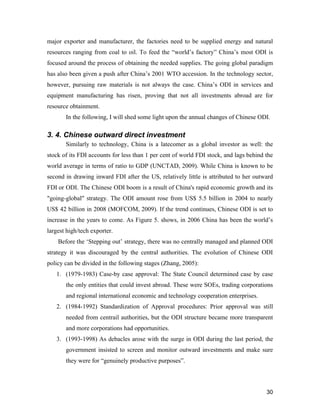 30
major exporter and manufacturer, the factories need to be supplied energy and natural
resources ranging from coal to oil. To feed the “world’s factory” China’s most ODI is
focused around the process of obtaining the needed supplies. The going global paradigm
has also been given a push after China’s 2001 WTO accession. In the technology sector,
however, pursuing raw materials is not always the case. China’s ODI in services and
equipment manufacturing has risen, proving that not all investments abroad are for
resource obtainment.
In the following, I will shed some light upon the annual changes of Chinese ODI.
3. 4. Chinese outward direct investment
Similarly to technology, China is a latecomer as a global investor as well: the
stock of its FDI accounts for less than 1 per cent of world FDI stock, and lags behind the
world average in terms of ratio to GDP (UNCTAD, 2009). While China is known to be
second in drawing inward FDI after the US, relatively little is attributed to her outward
FDI or ODI. The Chinese ODI boom is a result of China's rapid economic growth and its
"going-global" strategy. The ODI amount rose from US$ 5.5 billion in 2004 to nearly
US$ 42 billion in 2008 (MOFCOM, 2009). If the trend continues, Chinese ODI is set to
increase in the years to come. As Figure 5. shows, in 2006 China has been the world’s
largest high/tech exporter.
Before the ‘Stepping out’ strategy, there was no centrally managed and planned ODI
strategy it was discouraged by the central authorities. The evolution of Chinese ODI
policy can be divided in the following stages (Zhang, 2005):
1. (1979-1983) Case-by case approval: The State Council determined case by case
the only entities that could invest abroad. These were SOEs, trading corporations
and regional international economic and technology cooperation enterprises.
2. (1984-1992) Standardization of Approval procedures: Prior approval was still
needed from centrail authorities, but the ODI structure became more transparent
and more corporations had opportunities.
3. (1993-1998) As debacles arose with the surge in ODI during the last period, the
government insisted to screen and monitor outward investments and make sure
they were for “genuinely productive purposes”.
 
