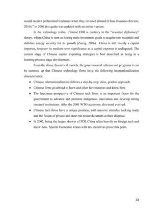 33
would receive preferential treatment when they invested abroad (China Business Review,
2010).” In 2009 this guide was updated with an online version.
In the technology realm, Chinese ODI is contrary to the “resource diplomacy”
theory, where China is seen as having main investment goals to acquire raw materials and
stabilize energy security for its growth (Zweig, 2006). China is still mainly a capital
importer, however its medium term significance as a capital exporter is undisputed. The
current stage of Chinese capital exporting strategies is best described as being in a
learning process stage development.
From the above theoretical models, the governmental reforms and programs it can
be summed up that Chinese technology firms have the following internationalization
characteristics:
 Chinese internationalization follows a step-by-step, slow, gradual approach.
 Chinese firms go abroad to learn and often for resources and know-how.
 The latecomer perspective of Chinese tech firms is an important factor for the
government to advance and promote indigenous innovation and develop strong
research institutions. After the 2001 WTO accession, this trend evolved.
 Chinese tech firms have a unique position, with massive stimulus backing ready
and the fusion of private and state-run research centers at their disposal.
 In 2002, being the largest drawer of FDI, China relies heavily on foreign tech and
know-how. Special Economic Zones with tax incentives prove this point.
 