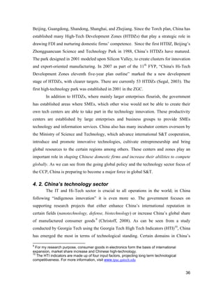 36
Beijing, Guangdong, Shandong, Shanghai, and Zhejiang. Since the Torch plan, China has
established many High-Tech Development Zones (HTDZs) that play a strategic role in
drawing FDI and nurturing domestic firms’ competence. Since the first HTDZ, Beijing’s
Zhongguancuan Science and Technology Park in 1988, China’s HTDZs have matured.
The park designed in 2001 modeled upon Silicon Valley, to create clusters for innovation
and export-oriented manufacturing. In 2007 as part of the 11th
FYP, “China's Hi-Tech
Development Zones eleventh five-year plan outline” marked the a new development
stage of HTDZs, with clearer targets. There are currently 53 HTDZs (Segal, 2003). The
first high-technology park was established in 2001 in the ZGC.
In addition to HTDZs, where mainly larger enterprises flourish, the government
has established areas where SMEs, which other wise would not be able to create their
own tech centers are able to take part in the technology innovation. These productivity
centers are established by large enterprises and business groups to provide SMEs
technology and information services. China also has many incubator centers overseen by
the Ministry of Science and Technology, which advance international S&T cooperation,
introduce and promote innovative technologies, cultivate entrepreneurship and bring
global resources to the certain regions among others. These centers and zones play an
important role in shaping Chinese domestic firms and increase their abilities to compete
globally. As we can see from the going global policy and the technology sector focus of
the CCP, China is preparing to become a major force in global S&T.
4. 2. China’s technology sector
The IT and Hi-Tech sector is crucial to all operations in the world; in China
following “indigenous innovation” it is even more so. The government focuses on
supporting research projects that either enhance China’s international reputation in
certain fields (nanotechnology, defense, biotechnology) or increase China’s global share
of manufactured consumer goods9
(Christoff, 2008). As can be seen from a study
conducted by Georgia Tech using the Georgia Tech High Tech Indicators (HTI)10
, China
has emerged the most in terms of technological standing. Certain domains in China’s
9
For my research purpose, consumer goods in electronics form the basis of international
expansion, market share increase and Chinese high-technology.
10
The HTI indicators are made up of four input factors, projecting long term technological
competitiveness. For more information, visit www.tpac.gatech.edu
 