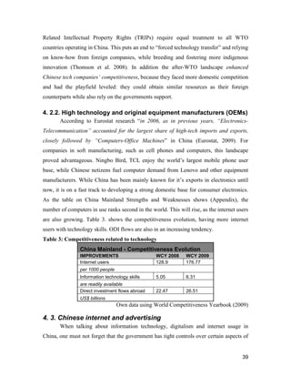 39
Related Intellectual Property Rights (TRIPs) require equal treatment to all WTO
countries operating in China. This puts an end to “forced technology transfer” and relying
on know-how from foreign companies, while breeding and fostering more indigenous
innovation (Thomson et al. 2008). In addition the after-WTO landscape enhanced
Chinese tech companies’ competitiveness, because they faced more domestic competition
and had the playfield leveled: they could obtain similar resources as their foreign
counterparts while also rely on the governments support.
4. 2.2. High technology and original equipment manufacturers (OEMs)
According to Eurostat research “in 2006, as in previous years, “Electronics-
Telecommunication” accounted for the largest share of high-tech imports and exports,
closely followed by “Computers-Office Machines” in China (Eurostat, 2009). For
companies in soft manufacturing, such as cell phones and computers, this landscape
proved advantageous. Ningbo Bird, TCL enjoy the world’s largest mobile phone user
base, while Chinese netizens fuel computer demand from Lenovo and other equipment
manufacturers. While China has been mainly known for it’s exports in electronics until
now, it is on a fast track to developing a strong domestic base for consumer electronics.
As the table on China Mainland Strengths and Weaknesses shows (Appendix), the
number of computers in use ranks second in the world. This will rise, as the internet users
are also growing. Table 3. shows the competitiveness evolution, having more internet
users with technology skills. ODI flows are also in an increasing tendency.
Table 3: Competitiveness related to technology
China Mainland - Competitiveness Evolution
IMPROVEMENTS WCY 2008 WCY 2009
Internet users 128.9 176.77
per 1000 people
Information technology skills 5.05 6.31
are readily available
Direct investment flows abroad 22.47 26.51
US$ billions
Own data using World Competitiveness Yearbook (2009)
4. 3. Chinese internet and advertising
When talking about information technology, digitalism and internet usage in
China, one must not forget that the government has tight controls over certain aspects of
 