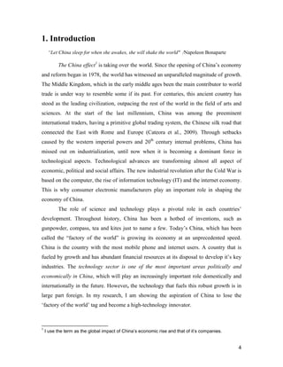 4
1. Introduction
“Let China sleep for when she awakes, she will shake the world" /Napoleon Bonaparte
The China effect1
is taking over the world. Since the opening of China’s economy
and reform began in 1978, the world has witnessed an unparalleled magnitude of growth.
The Middle Kingdom, which in the early middle ages been the main contributor to world
trade is under way to resemble some if its past. For centuries, this ancient country has
stood as the leading civilization, outpacing the rest of the world in the field of arts and
sciences. At the start of the last millennium, China was among the preeminent
international traders, having a primitive global trading system, the Chinese silk road that
connected the East with Rome and Europe (Cateora et al., 2009). Through setbacks
caused by the western imperial powers and 20th
century internal problems, China has
missed out on industrialization, until now when it is becoming a dominant force in
technological aspects. Technological advances are transforming almost all aspect of
economic, political and social affairs. The new industrial revolution after the Cold War is
based on the computer, the rise of information technology (IT) and the internet economy.
This is why consumer electronic manufacturers play an important role in shaping the
economy of China.
The role of science and technology plays a pivotal role in each countries’
development. Throughout history, China has been a hotbed of inventions, such as
gunpowder, compass, tea and kites just to name a few. Today’s China, which has been
called the “factory of the world” is growing its economy at an unprecedented speed.
China is the country with the most mobile phone and internet users. A country that is
fueled by growth and has abundant financial resources at its disposal to develop it’s key
industries. The technology sector is one of the most important areas politically and
economically in China, which will play an increasingly important role domestically and
internationally in the future. However, the technology that fuels this robust growth is in
large part foreign. In my research, I am showing the aspiration of China to lose the
‘factory of the world’ tag and become a high-technology innovator.
1
I use the term as the global impact of China’s economic rise and that of it’s companies.
 