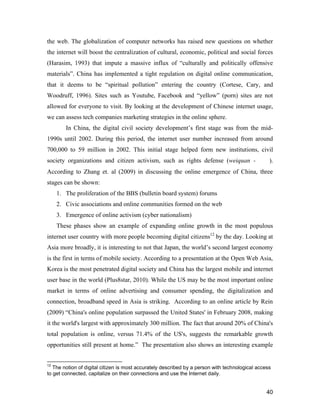 40
the web. The globalization of computer networks has raised new questions on whether
the internet will boost the centralization of cultural, economic, political and social forces
(Harasim, 1993) that impute a massive influx of “culturally and politically offensive
materials”. China has implemented a tight regulation on digital online communication,
that it deems to be “spiritual pollution” entering the country (Cortese, Cary, and
Woodruff, 1996). Sites such as Youtube, Facebook and “yellow” (porn) sites are not
allowed for everyone to visit. By looking at the development of Chinese internet usage,
we can assess tech companies marketing strategies in the online sphere.
In China, the digital civil society development’s first stage was from the mid-
1990s until 2002. During this period, the internet user number increased from around
700,000 to 59 million in 2002. This initial stage helped form new institutions, civil
society organizations and citizen activism, such as rights defense (weiquan -维权).
According to Zhang et. al (2009) in discussing the online emergence of China, three
stages can be shown:
1. The proliferation of the BBS (bulletin board system) forums
2. Civic associations and online communities formed on the web
3. Emergence of online activism (cyber nationalism)
These phases show an example of expanding online growth in the most populous
internet user country with more people becoming digital citizens12
by the day. Looking at
Asia more broadly, it is interesting to not that Japan, the world’s second largest economy
is the first in terms of mobile society. According to a presentation at the Open Web Asia,
Korea is the most penetrated digital society and China has the largest mobile and internet
user base in the world (Plus8star, 2010). While the US may be the most important online
market in terms of online advertising and consumer spending, the digitalization and
connection, broadband speed in Asia is striking. According to an online article by Rein
(2009) “China's online population surpassed the United States' in February 2008, making
it the world's largest with approximately 300 million. The fact that around 20% of China's
total population is online, versus 71.4% of the US's, suggests the remarkable growth
opportunities still present at home.” The presentation also shows an interesting example
12
The notion of digital citizen is most accurately described by a person with technological access
to get connected, capitalize on their connections and use the Internet daily.
 