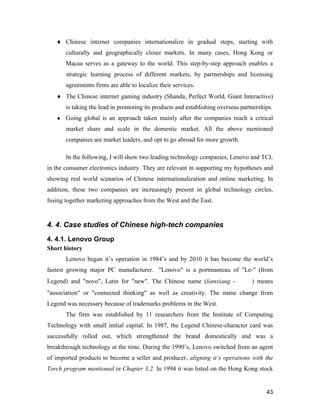 43
 Chinese internet companies internationalize in gradual steps, starting with
culturally and geographically closer markets. In many cases, Hong Kong or
Macau serves as a gateway to the world. This step-by-step approach enables a
strategic learning process of different markets, by partnerships and licensing
agreements firms are able to localize their services.
 The Chinese internet gaming industry (Shanda, Perfect World, Giant Interactive)
is taking the lead in promoting its products and establishing overseas partnerships.
 Going global is an approach taken mainly after the companies reach a critical
market share and scale in the domestic market. All the above mentioned
companies are market leaders, and opt to go abroad for more growth.
In the following, I will show two leading technology companies, Lenovo and TCL
in the consumer electronics industry. They are relevant in supporting my hypotheses and
showing real world scenarios of Chinese internationalization and online marketing. In
addition, these two companies are increasingly present in global technology circles,
fusing together marketing approaches from the West and the East.
4. 4. Case studies of Chinese high-tech companies
4. 4.1. Lenovo Group
Short history
Lenovo began it’s operation in 1984’s and by 2010 it has become the world’s
fastest growing major PC manufacturer. "Lenovo" is a portmanteau of "Le-" (from
Legend) and "novo", Latin for "new". The Chinese name (lianxiang - 联想) means
"association" or "connected thinking" as well as creativity. The name change from
Legend was necessary because of trademarks problems in the West.
The firm was established by 11 researchers from the Institute of Computing
Technology with small initial capital. In 1987, the Legend Chinese-character card was
successfully rolled out, which strengthened the brand domestically and was a
breakthrough technology at the time. During the 1990’s, Lenovo switched from an agent
of imported products to become a seller and producer, aligning it’s operations with the
Torch program mentioned in Chapter 3.2. In 1994 it was listed on the Hong Kong stock
 