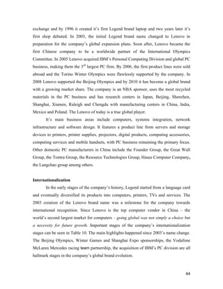 44
exchange and by 1996 it created it’s first Legend brand laptop and two years later it’s
first shop debuted. In 2003, the initial Legend brand name changed to Lenovo in
preparation for the company’s global expansion plans. Soon after, Lenovo became the
first Chinese company to be a worldwide partner of the International Olympics
Committee. In 2005 Lenovo acquired IBM’s Personal Computing Division and global PC
business, making them the 3rd
largest PC firm. By 2006, the first product lines were sold
abroad and the Torino Winter Olympics were flawlessly supported by the company. In
2008 Lenovo supported the Beijing Olympics and by 2010 it has become a global brand
with a growing market share. The company is an NBA sponsor, uses the most recycled
materials in the PC business and has research centers in Japan, Beijing, Shenzhen,
Shanghai, Xiamen, Raleigh and Chengdu with manufacturing centers in China, India,
Mexico and Poland. The Lenovo of today is a true global player.
It’s main business areas include computers, systems integration, network
infrastructure and software design. It features a product line from servers and storage
devices to printers, printer supplies, projectors, digital products, computing accessories,
computing services and mobile handsets, with PC business remaining the primary focus.
Other domestic PC manufacturers in China include the Founder Group, the Great Wall
Group, the Tontru Group, the Resource Technologies Group, Hasee Computer Company,
the Langchao group among others.
Internationalization
In the early stages of the company’s history, Legend started from a language card
and eventually diversified its products into computers, printers, TVs and services. The
2003 creation of the Lenovo brand name was a milestone for the company towards
international recognition. Since Lenovo is the top computer vendor in China – the
world’s second largest market for computers – going global was not simply a choice but
a necessity for future growth. Important stages of the company’s internationalization
stages can be seen in Table 10. The main highlights happened since 2003’s name change.
The Beijing Olympics, Winter Games and Shanghai Expo sponsorships, the Vodafone
McLaren Mercedes racing team partnership, the acquisition of IBM’s PC division are all
hallmark stages in the company’s global brand evolution.
 