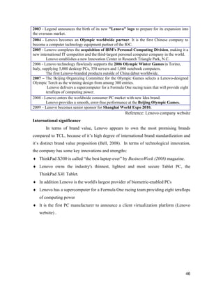 46
2003 - Legend announces the birth of its new "Lenovo" logo to prepare for its expansion into
the overseas market.
2004 - Lenovo becomes an Olympic worldwide partner. It is the first Chinese company to
become a computer technology equipment partner of the IOC.
2005 - Lenovo completes the acquisition of IBM's Personal Computing Division, making it a
new international IT competitor and the third-largest personal computer company in the world.
Lenovo establishes a new Innovation Center in Research Triangle Park, N.C.
2006 - Lenovo technology flawlessly supports the 2006 Olympic Winter Games in Torino,
Italy, supplying 5,000 desktop PCs, 350 servers and 1,000 notebook computers.
The first Lenovo-branded products outside of China debut worldwide.
2007 – The Beijing Organizing Committee for the Olympic Games selects a Lenovo-designed
Olympic Torch as the winning design from among 300 entries.
Lenovo delivers a supercomputer for a Formula One racing team that will provide eight
teraflops of computing power.
2008 - Lenovo enters the worldwide consumer PC market with new Idea brand.
Lenovo provides a smooth, error-free performance at the Beijing Olympic Games.
2009 – Lenovo becomes senior sponsor for Shanghai World Expo 2010.
Reference: Lenovo company website
International significance
In terms of brand value, Lenovo appears to own the most promising brands
compared to TCL, because of it’s high degree of international brand standardization and
it’s distinct brand value proposition (Bell, 2008). In terms of technological innovation,
the company has some key innovations and strengths:
 ThinkPad X300 is called “the best laptop ever” by BusinessWeek (2008) magazine.
 Lenovo owns the industry's thinnest, lightest and most secure Tablet PC, the
ThinkPad X41 Tablet.
 In addition Lenovo is the world's largest provider of biometric-enabled PCs
 Lenovo has a supercomputer for a Formula One racing team providing eight teraflops
of computing power
 It is the first PC manufacturer to announce a client virtualization platform (Lenovo
website) .
 