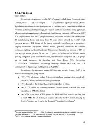 48
4. 4.2. TCL Group
Short history
According to the company profile, TCL Corporation (Telephone Communications
Limited, jituan - 集团or TCL wangpai –王牌16
King Brand) is a publicly traded, Chinese
digital electronics manufacturer headquartered in Huizhou. It was established in 1981 and
became a global leader in technology, involved in four basic industries; home appliances,
telecommunication equipment, information technology and electronics. (Wang et al. 2003)
TCL employs more than 50,000 people in over 80 operations, including 18 R&D centers,
20 manufacturing bases, and more than 40 sales offices around the world” (TCL
company website). TCL is one of the largest electronic manufacturers, with products
ranging multimedia equipment, mobile phones, personal computers to domestic
appliances, lighting and digital hardware. The company has achieved a record of 42.7 per
cent average annual growth for the last 12 years, becoming one of China’s fastest
growing companies (Fan, 2006) Since 1999, the three listed companies of TCL groups
are on stock exchanges in Shenzhen and Hong Kong: TCL Corporation
(SZ.000100),TCL Multimedia Technology Holdings Limited (HK.1070) and TCL
Communication Technology Holdings Ltd. (HK.2618)17
According to the company’s history, TCL has been a leader in many fields in the
domestic market before going abroad:
 1989 - TCL telephones ranked first among telephone producers in terms of sales
volume in China (continued until the present day).
 1994 - Launch of the first cordless telephone product in China.
 2002 - TCL ranked No. 6 among the most valuable brands in China. The brand
was valued at RMB18.8 billion
 2007 - The brand value of TCL passes the RMB 40 billion mark for the first time
to reach RMB 40.136 billion, an increase of nearly RMB 4 billion, making the
firm the "number one brand in the domestic TV production industry".
16
In rural areas of China, TCL 王牌 (TCL King Brand) is easier remembered by locals than just
the three latin letters. 王牌 is a simple way of stating that the brand is of high quality.
17
(TCL, 2010) official website – Investor Relations
 