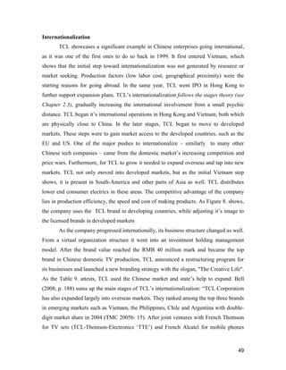 49
Internationalization
TCL showcases a significant example in Chinese enterprises going international,
as it was one of the first ones to do so back in 1999. It first entered Vietnam, which
shows that the initial step toward internationalization was not generated by resource or
market seeking. Production factors (low labor cost, geographical proximity) were the
starting reasons for going abroad. In the same year, TCL went IPO in Hong Kong to
further support expansion plans. TCL’s internationalization follows the stages theory (see
Chapter 2.3), gradually increasing the international involvement from a small psychic
distance. TCL began it’s international operations in Hong Kong and Vietnam, both which
are physically close to China. In the later stages, TCL began to move to developed
markets. These steps were to gain market access to the developed countries, such as the
EU and US. One of the major pushes to internationalize – similarly to many other
Chinese tech companies – came from the domestic market’s increasing competition and
price wars. Furthermore, for TCL to grow it needed to expand overseas and tap into new
markets. TCL not only moved into developed markets, but as the initial Vietnam step
shows, it is present in South-America and other parts of Asia as well. TCL distributes
lower end consumer electrics in these areas. The competitive advantage of the company
lies in production efficiency, the speed and cost of making products. As Figure 8. shows,
the company uses the TCL brand in developing countries, while adjusting it’s image to
the licensed brands in developed markets
As the company progressed internationally, its business structure changed as well.
From a virtual organization structure it went into an investment holding management
model. After the brand value reached the RMB 40 million mark and became the top
brand in Chinese domestic TV production, TCL announced a restructuring program for
its businesses and launched a new branding strategy with the slogan, "The Creative Life".
As the Table 9. attests, TCL used the Chinese market and state’s help to expand. Bell
(2008, p. 188) sums up the main stages of TCL’s internationalization: “TCL Corporation
has also expanded largely into overseas markets. They ranked among the top three brands
in emerging markets such as Vietnam, the Philippines, Chile and Argentina with double-
digit market share in 2004 (TMC 2005b: 15). After joint ventures with French Thomson
for TV sets (TCL-Thomson-Electronics ‘TTE’) and French Alcatel for mobile phones
 