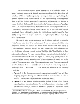 5
China’s domestic companies’ global emergence is in the beginning stages. The
country’s foreign assets, fierce domestic competition and developing know-how will
contribute to Chinese tech firms gradually becoming more apt and important in global
business. Strategic sectors such as telecom, ICT and high-technology have strengthened
since the opening reforms with strategic government programs and will continue to
expand globally in the foreseeable future based on the “indigenous innovation” paradigm
of the CCP. However, understanding the ramifications and underlying characteristics of
Chinese firms’ internationalization is a niche research area to which not much has been
contributed. Works published by Sandra Bell (2008), Hong Liu (2009) and Yu Zhou
(2009) among others are major contributions to explaining the Chinese technology
sector’s globalization.
My paper is based on the assumption, that the Chinese leadership is promoting
it’s technology sector in order to maintain growth and innovation, make China more
competitive globally and increase the market share, presence and brand equity of
Chinese technology companies abroad. This study aims to bring forth and examine the
way the Chinese technology sector is creating “the China effect” by globalizing its firms
and spreading influence. The paper examines Chinese internationalization in the light of
global internationalization theories the impact of China’s going global policy in the
technology sector, painting a picture about the internationalization routes and current
trends of Chinese enterprises using Chinese characters and some Chinese references2
. It
includes short case studies on a small selection of China’s national champions in the
technology sector, Lenovo and TCL. I am basing my research on the following
hypotheses:
 Hypothesis 0: The Chinese government is supporting domestic S&T and tech firms
by policy programs, funding and indirect control to internationalize, in order to
increase China’s overall competitiveness in the global economy.
 Hypothesis 1: The western internationalization theories partially explain Chinese
technology firms’ internationalization. The most adequate theory is the stages model,
which follows not only a pattern with the Chinese government’s incremental reform
2
As a student at Corvinus University and Eotvos Lorand University studying Management and
Mandarin, I am passionate and interested about the Chinese business landscape. I use Chinese
characters to define some key terms in order add to my paper’s originality and factualness.
 