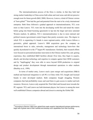 54
The internationalization process of the firms is similar, in that they both had
strong market leadership in China across both urban and rural areas and did not perceive
enough room for future growth (Bell, 2008). However, Lenovo, a kind of Chinese version
of ‘born global’18
firm had the goal and potential from the start to be a truly international
enterprise. Both firms followed a gradual approach to internationalization, TCL even
more so than Lenovo. TCL went into the developing world first and tested the waters
before going into brand licensing agreements to tap into the larger and more saturated
Western markets. In addition, TCL’s internationalization is due to more national and
political reasons (government control larger) than purely economic ones. The degree to
which TCL is organizing it’s brands is more regional-centric, while Lenovo follows a
geocentric, global approach. Lenovo’s IBM acquisition gave the company an
international boost in sales, networks, management and technology know-how that
quickly skyrocketed it to the 3rd
largest PC manufacturer. Similarly, their research efforts
were focused on personalized product innovation in the Chinese market first, and gaining
experience, they established R&D facilities abroad. Over time, they begin to acquire,
absorb, and develop technology and expertise to compete against their OEM customers
and by ”leapfrogging” they were able to move beyond OEM production to original
design and product development through transnational operations in other markets
(Buckley et al., 1999).
In terms of market entry, Lenovo used a pure merger and acquisitions (M&A)
method and backward integration to sell PCs in China while TCL bought and licensed
brands to enter developed markets. Both companies bought struggling Western
companies that had profitability issues and used them to gain access to market and tech
resources. However, Lenovo only acquired the Think label and focused more towards the
PC segment. TCL and Lenovo are both dominant players, but Lenovo is among the most
well established Chinese companies abroad and closest to entering the Global 500.
18
According to Rennie (1993) born global firms seek superior international business performance,
begin with a global view of their markets and develop such capabilities from their founding.
 