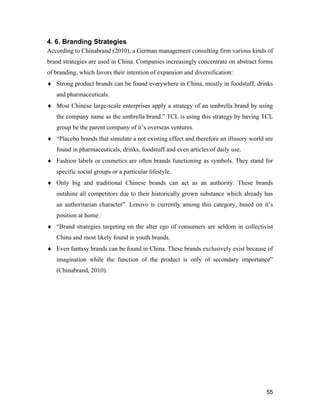 55
4. 6. Branding Strategies
According to Chinabrand (2010), a German management consulting firm various kinds of
brand strategies are used in China. Companies increasingly concentrate on abstract forms
of branding, which favors their intention of expansion and diversification:
 Strong product brands can be found everywhere in China, mostly in foodstuff, drinks
and pharmaceuticals.
 Most Chinese large-scale enterprises apply a strategy of an umbrella brand by using
the company name as the umbrella brand.” TCL is using this strategy by having TCL
group be the parent company of it’s overseas ventures.
 “Placebo brands that simulate a not existing effect and therefore an illusory world are
found in pharmaceuticals, drinks, foodstuff and even articles of daily use.
 Fashion labels or cosmetics are often brands functioning as symbols. They stand for
specific social groups or a particular lifestyle.
 Only big and traditional Chinese brands can act as an authority. These brands
outshine all competitors due to their historically grown substance which already has
an authoritarian character”. Lenovo is currently among this category, based on it’s
position at home.
 “Brand strategies targeting on the alter ego of consumers are seldom in collectivist
China and most likely found in youth brands.
 Even fantasy brands can be found in China. These brands exclusively exist because of
imagination while the function of the product is only of secondary importance”
(Chinabrand, 2010).
 