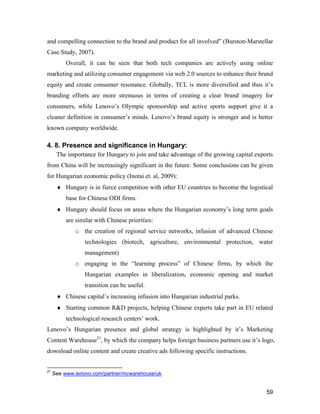 59
and compelling connection to the brand and product for all involved” (Burston-Marstellar
Case Study, 2007).
Overall, it can be seen that both tech companies are actively using online
marketing and utilizing consumer engagement via web 2.0 sources to enhance their brand
equity and create consumer resonance. Globally, TCL is more diversified and thus it’s
branding efforts are more strenuous in terms of creating a clear brand imagery for
consumers, while Lenovo’s Olympic sponsorship and active sports support give it a
cleaner definition in consumer’s minds. Lenovo’s brand equity is stronger and is better
known company worldwide.
4. 8. Presence and significance in Hungary:
The importance for Hungary to join and take advantage of the growing capital exports
from China will be increasingly significant in the future. Some conclusions can be given
for Hungarian economic policy (Inotai et. al, 2009):
 Hungary is in fierce competition with other EU countries to become the logistical
base for Chinese ODI firms.
 Hungary should focus on areas where the Hungarian economy’s long term goals
are similar with Chinese priorities:
o the creation of regional service networks, infusion of advanced Chinese
technologies (biotech, agriculture, environmental protection, water
management)
o engaging in the “learning process” of Chinese firms, by which the
Hungarian examples in liberalization, economic opening and market
transition can be useful.
 Chinese capital’s increasing infusion into Hungarian industrial parks.
 Starting common R&D projects, helping Chinese experts take part in EU related
technological research centers’ work.
Lenovo’s Hungarian presence and global strategy is highlighted by it’s Marketing
Content Warehouse21
, by which the company helps foreign business partners use it’s logo,
download online content and create creative ads following specific instructions.
21
See www.lenovo.com/partner/mcwarehouse/uk
 