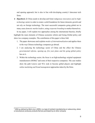 6
and opening approach, but is also in line with developing country’s latecomer tech
firms.
 Hypothesis 2: China needs to develop and foster indigenous innovation and its high-
technology sector in order to create a solid foundation for future domestic growth and
not rely on foreign technology. The most successful companies going global are in
many cases domestic market leaders, using corporate branding to market themselves.
In my paper, I will explain two approaches among the international theories, briefly
highlight the main elements of Chinese economic reform and Going Global policy and
show two company examples. The contribution of this paper is three fold:
1. The paper showcases and explains modes of internationalization and applies them
to the way Chinese technology companies go abroad.
2. I am analyzing the technology sector of China and the effect the Chinese
governmental reforms, opening up, five year plans and the going global policy
has on it.
3. Within the technology sector, the focus is on high-technology original equipment
manufacturers (OEMs)3
and some of their respective companies. The case studies
show the path Lenovo and TCL took to become global players and highlight
online marketing and brand management approaches taken by the firms.
3
OEM as defined by Mohr et al. (2005), is a type of contract manufacturing or outsourcing, where
a manufacturer produces products that are purchased by an other company
 