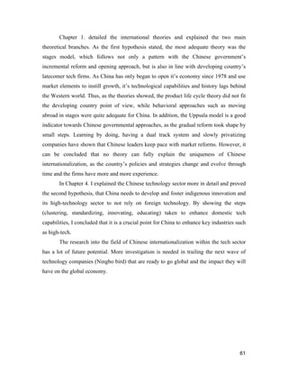 61
Chapter 1. detailed the international theories and explained the two main
theoretical branches. As the first hypothesis stated, the most adequate theory was the
stages model, which follows not only a pattern with the Chinese government’s
incremental reform and opening approach, but is also in line with developing country’s
latecomer tech firms. As China has only began to open it’s economy since 1978 and use
market elements to instill growth, it’s technological capabilities and history lags behind
the Western world. Thus, as the theories showed, the product life cycle theory did not fit
the developing country point of view, while behavioral approaches such as moving
abroad in stages were quite adequate for China. In addition, the Uppsala model is a good
indicator towards Chinese governmental approaches, as the gradual reform took shape by
small steps. Learning by doing, having a dual track system and slowly privatizing
companies have shown that Chinese leaders keep pace with market reforms. However, it
can be concluded that no theory can fully explain the uniqueness of Chinese
internationalization, as the country’s policies and strategies change and evolve through
time and the firms have more and more experience.
In Chapter 4. I explained the Chinese technology sector more in detail and proved
the second hypothesis, that China needs to develop and foster indigenous innovation and
its high-technology sector to not rely on foreign technology. By showing the steps
(clustering, standardizing, innovating, educating) taken to enhance domestic tech
capabilities, I concluded that it is a crucial point for China to enhance key industries such
as high-tech.
The research into the field of Chinese internationalization within the tech sector
has a lot of future potential. More investigation is needed in trailing the next wave of
technology companies (Ningbo bird) that are ready to go global and the impact they will
have on the global economy.
 