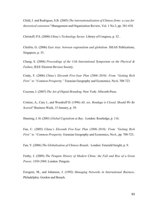 63
Child, J. and Rodrigues, S.B. (2005) The internationalization of Chinese firms: a case for
theoretical extension? Management and Organization Review, Vol. 1 No.3, pp. 381-410.
Christoff, P.S. (2008) China’s Technology Sector. Library of Congress, p. 52 .
Chufrin, G. (2006) East Asia: between regionalism and globalism. ISEAS Publications,
Singapore, p. 33.
Chung, S. (2004) Proceedings of the 11th International Symposium on the Physical &
Failure, IEEE Electron Devices Society.
Cindy, F. (2006) China’s Eleventh Five-Year Plan (2006–2010): From “Getting Rich
First” to “Common Prosperity.” Eurasian Geography and Economics, No.6, 708-723.
Cocoran, I. (2007) The Art of Digital Branding. New York: Allworth Press.
Cortese, A., Cary J., and Woodruff D. (1996) Alt. sex. Bondage is Closed. Should We Be
Scared? Business Week, 15 January, p. 39.
Dunning, J. H. (2001) Global Capitalism at Bay. London: Routledge, p. 116.
Fan, C. (2005) China’s Eleventh Five-Year Plan (2006–2010): From “Getting Rich
First” to “Common Prosperity. Eurasian Geography and Economics, No.6., pp. 708-723.
Fan, Y. (2006) The Globalisation of Chinese Brands. London: Emerald Insight, p. 9.
Fenby, J. (2009) The Penguin History of Modern China: the Fall and Rise of a Great
Power, 1850-2008. London: Penguin.
Forsgren, M., and Johanson, J. (1992) Managing Networks in International Business.
Philadelphia: Gordon and Breach.
 