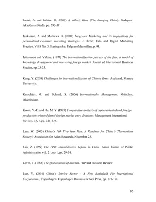 65
Inotai, A. and Juhász, O. (2009) A változó Kina (The changing China). Budapest:
Akadémiai Kiadó, pp. 293-301.
Jenkinson, A. and Mathews, B. (2007) Integrated Marketing and its implications for
personalised customer marketing strategies. J Direct, Data and Digital Marketing
Practice. Vol 8 No. 3. Basingstoke: Palgrave Macmillan, p. 93.
Johannson and Vahlne, (1977) The internationalisation process of the firm: a model of
knowledge development and increasing foreign market. Journal of International Business
Studies, pp. 23-33.
Kang, Y. (2008) Challenges for internationalization of Chinese firms. Auckland, Massey
University.
Kutschker, M. and Schmid, S. (2006) Internationales Management. München,
Oldenbourg.
Kwon, Y.-C. and Hu, M. Y. (1995) Comparative analysis of export-oriented and foreign
production-oriented firms' foreign market entry decisions. Management International
Review, 35, 4, pp. 325-336.
Lam, W. (2005) China’s 11th Five-Year Plan: A Roadmap for China’s ‘Harmonious
Society? Association for Asian Research, November 23.
Lan, Z. (1999) The 1998 Administrative Reform in China. Asian Journal of Public
Administration vol. 21, no 1, pp. 29-54.
Levitt, T. (1983) The globalization of markets. Harvard Business Review.
Luo, Y. (2001) China’s Service Sector – A New Battlefield For International
Corporations, Copenhagen: Copenhagen Business School Press, pp. 177-178.
 