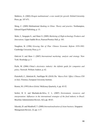 66
Mathews, A. (2002) Dragon multinational: a new model for growth. Oxford University
Press, pp. 187-471.
Meng, C. (2009) Multinational Banking in China: Theory and practice. Northampton,
Edward Elgard Publishing, p. 15.
Mohr, J., Sengupta S., and Slater S. (2009) Marketing of High-technology Products and
Innovations. Upper Saddle River, Pearson/Prentice Hall, p. 183.
Naughton, B. (1996) Growing Out of Plan: Chinese Economic Reform 1978-1993.
Cambridge University Press, p. 8
Onkvisit S. and Shaw J. (2007) International marketing: analysis and strategy. New
York: Routledge, p. 3.
Pecht, M. (2006) China’s electronics industry: the definite guide for companies and
policy. Norwich: William Andrew, p. 62.
Pietrobelli, C., Rabelotti R., Sanfilippo M. (2010) The ‘Marco Polo’ Effect: Chinese FDI
in Italy. Florence, European University Institute.
Rennie, M. (1993) Born Global. McKinsey Quarterly, 4, pp. 45-52.
Seifert, R. E. and Machado-da-Silva, C. L. (2007) Environment, resources and
interpretation: Influences in the international strategies of the food industry in Brazil.
Brazilian Administration Review, 4(2), pp. 40-63.
Sikorski, D. and Menkhoff, T. (2000) Internationalisation of Asian business. Singapore
Management Review, 22, pp. 1-17.
 