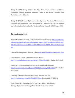 68
Zhang, K. (2005) Going Global: The Why, When, Where and How of Chinese
Companies’ Outward Investment Intentions. Canada in Asia Series. Vancouver: Asia
Pacific Foundation of Canada.
Zweig, D. (2006) Resource Diplomacy’ under Hegemony: The Roots of Sino-American
Conflict in the 21st Century. Paper prepared for the Conference on “The Rise of China
and Its Implications for Asia-Pacific,” Academia Sinica, Taipei, 23 (25-26 August 2006)
Internet resources:
Burston-Marstellar Case Study, (2007) TCL 100 Families Campaign, http://www.burson-
marsteller.com/Innovation_and_insights/Case_Studies/Lists/CaseStudies/DispForm.aspx
?ID=70&nodeName=Case%20Studies,2&subTitle=TCL%20100%20Families%20Campa
ign
China Brand Management Consulting, (2010) http://www.chinabrand.de/English/07.html
China Business Review, (2010) China Invests Abroad
http://www.chinabusinessreview.com/public/0909/intro.html (Downloaded: 03/24/2010)
China Daily, (2009) China sees year-on-year increase in R&D spending
http://www.chinadaily.com.cn/bizchina/2009-12/16/content_9188184.htm (Downloaded:
03/13/2010)
China.org, (2009) New Situation of IP During 11th Five-Year Plan
http://www.china.org.cn/english/China/208356.htm (Downloaded: 03/12/2010)
Cong Cao and R. P. Suttmeier, (2007) China’s New Science & Technology
Strategy: Implications for Foreign Firms, Vol. 6, No. 2, China currents
 