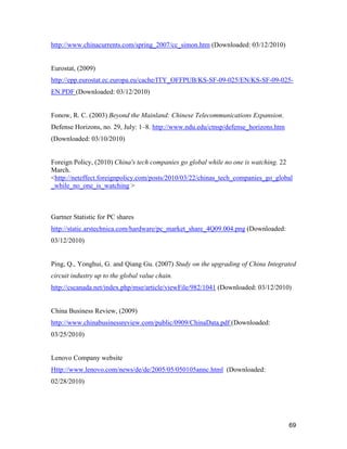 69
http://www.chinacurrents.com/spring_2007/cc_simon.htm (Downloaded: 03/12/2010)
Eurostat, (2009)
http://epp.eurostat.ec.europa.eu/cache/ITY_OFFPUB/KS-SF-09-025/EN/KS-SF-09-025-
EN.PDF (Downloaded: 03/12/2010)
Fonow, R. C. (2003) Beyond the Mainland: Chinese Telecommunications Expansion.
Defense Horizons, no. 29, July: 1–8. http://www.ndu.edu/ctnsp/defense_horizons.htm
(Downloaded: 03/10/2010)
Foreign Policy, (2010) China's tech companies go global while no one is watching. 22
March.
<http://neteffect.foreignpolicy.com/posts/2010/03/22/chinas_tech_companies_go_global
_while_no_one_is_watching >
Gartner Statistic for PC shares
http://static.arstechnica.com/hardware/pc_market_share_4Q09.004.png (Downloaded:
03/12/2010)
Ping, Q., Yonghui, G. and Qiang Gu. (2007) Study on the upgrading of China Integrated
circuit industry up to the global value chain.
http://cscanada.net/index.php/mse/article/viewFile/982/1041 (Downloaded: 03/12/2010)
China Business Review, (2009)
http://www.chinabusinessreview.com/public/0909/ChinaData.pdf (Downloaded:
03/25/2010)
Lenovo Company website
Http://www.lenovo.com/news/de/de/2005/05/050105annc.html (Downloaded:
02/28/2010)
 