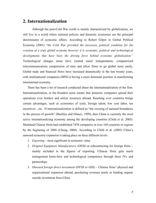 7
2. Internationalization
Although the post-Cold War world is mainly characterized by globalization, we
still live in a world where national policies and domestic economies are the principal
determinants of economic affairs. According to Robert Gilpin in Global Political
Economy (2001) “the Cold War provided the necessary political condition for the
creation of a truly global economy however it is economic, political and technological
developments that have been the driving force behind economic globalization.”
Technological changes alone have created easier transportation, computerized
telecommunications compression of time and allow firms to go global more easily.
Global trade and financial flows have increased dramatically in the last twenty years,
with multinational companies (MNCs) having a more dominant position in transforming
international economy.
There has been a lot of research conducted about the internationalization of the firm.
Internationalization, in the broadest sense means that domestic companies spread their
operations over borders and utilize resources abroad. Reaching over countries brings
certain advantages, such as economies of scale, foreign talent, low cost labor, tax
incentives…etc. If internationalization is defined as “the crossing of national boundaries
in the process of growth” (Buckley and Ghauri, 1999), then China is currently the most
active internationalizing economy among the developing countries (Child et al. 2005).
Mainland Chinese firms had established 7470 companies in over 160 countries or regions
by the beginning of 2004 (Chung, 2004). According to Child et al. (2005) China’s
outward economic expansion is taking place on three different levels:
1. Exporting – most significant in economic value
2. Original Equipment Manufacturers (OEM) or subcontracting for foreign firms –
mainly included in the figures of exporting. Chinese firms gain much
management know-how and technological competence through these JVs and
partnerships
3. Outward foreign direct investment (OFDI or ODI) – Chinese firms’ physical and
organizational expansion abroad, purchasing overseas assets or funding organic
outside investment from China
 