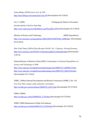70
Lenovoblogs, (2010) Lenovo Live @ CES.
http://lenovoblogs.com/connections/?cat=99 (Downloaded: 04/15/2010)
Lin, Y. (2009) 经济增长方式转变和十一五规划 (Changing the Pattern of Economic
Growth and the 11th Five-Year Plan.
http://www.cenet.org.cn/cn/ReadNews.asp?NewsID=21974 (Downloaded: 03/11/2010)
Ministry of Science and Technology, 科学研究与试验发展经费 (R&D Expenditure).
http://www.most.gov.cn/eng/statistics/2006/200703/t20070309_42000.htm (Downloaded:
02/23/2010)
New York Times, (2010) China Becomes World’s No. 1 Exporter, Passing Germany.
http://www.nytimes.com/2010/01/11/business/global/11chinatrade.html (Downloaded:
2/28/10)
National Bureau of Statistics China (NBS), Communiqué on National Expenditures on
Science and Technology in 2008.
http://www.stats.gov.cn/english/newsandcomingevents/t20091217_402608133.htm
http://www.stats.gov.cn/english/newsandcomingevents/t20091225_402610168.htm
(Downloaded: 03/11/2010)
NDRC, (2006a) National Development and Reform Commission (NDRC), The 11th
Five-Year Plan: targets, paths and policy orientation.
http://en.ndrc.gov.cn/newsrelease/t20060323_63813.htm (Downloaded: 03/15/2010)
NDRC (2006b)
http://en.ndrc.gov.cn/hot/t20060529_71334.htm (Downloaded: 03/15/2010)
NDRC (2008) Department of High-Tech Industry.
http://en.ndrc.gov.cn/mfod/t20081218_252196.htm (Downloaded: 03/15/2010)
 