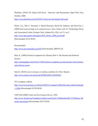 72
Plus8star, (2010) The Digital Silk Road – Interview and Presentation, Open Web Asia,
October, 2008.
http://www.plus8star.com/2010/04/17/interview-the-digital-silk-road/
Porter. A.L, Nils C. Newman, J. David Roessner, David M. Johnson, and Xiao-Yin, J.
(2009) International high tech competitiveness: Does China rank #1? Technology Policy
and Assessment Center, Georgia Tech, Atlanta GA, USA, vol. 21, no.2.
http://www.tpac.gatech.edu/papers/HTI_China1_2008_jun10.pdf
(Downloaded: 02/22/2010)
Provenmodels
http://www.provenmodels.com/583 (Downloaded: 2009.03.10)
Rein, S., (2009) Chinese Companies Go Abroad: (Part 4: The Internet and Software
Sector),
http://seekingalpha.com/article/113826-chinese-companies-go-abroad-part-4-the-internet-
and-software-sector
Suh, K. (2010) Lenovo emerges as leading candidate for Palm. Reuters.
http://www.reuters.com/article/idUSTRE63M1UA20100423
TCL company website
http://www.tcl.com/main_en/About%20TCL/Company%20Profile/index.shtml?catalogId
=13046 (Downloaded: 03/26/2010)
UNCTAD (2006) Trade and Environment Review 2006.
http://www.unctad.org/Templates/webflyer.asp?docid=6768&intItemID=3725&lang=1&
mode=downloads (Downloaded: 02/27/2010)
 