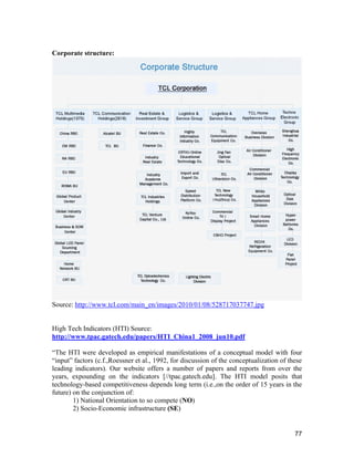 77
Corporate structure:
Source: http://www.tcl.com/main_en/images/2010/01/08/528717037747.jpg
High Tech Indicators (HTI) Source:
http://www.tpac.gatech.edu/papers/HTI_China1_2008_jun10.pdf
“The HTI were developed as empirical manifestations of a conceptual model with four
“input” factors (c.f.,Roessner et al., 1992, for discussion of the conceptualization of these
leading indicators). Our website offers a number of papers and reports from over the
years, expounding on the indicators [//tpac.gatech.edu]. The HTI model posits that
technology-based competitiveness depends long term (i.e.,on the order of 15 years in the
future) on the conjunction of:
1) National Orientation to so compete (NO)
2) Socio-Economic infrastructure (SE)
 