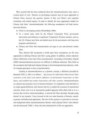 8
Most research that has been conducted about the internationalization topic states a
western point of view. Theories on developing countries may be more applicable to
Chinese firms, however the question remains if they suit China’s own capitalist
institutions and cultural aspects. In order to identify the most appropriate models for
Chinese tech firms’ internationalization, the following assumptions will help narrow
down the theories:
 China is a developing country (World Bank, 2008).
 As a nation state, ruled by the Chinese Communist Party, government
intervention and influence is significant. Compared to Western countries, such as
the US, Chinese tech firms are backed more by the government with long term
programs and directives.
 Chinese tech firms that internationalize are large in size and domestic market
share.
Thus, theories that incorporate or build upon these assumptions are the most
appropriate in defining Chinese tech firm’s going global. In addition, certain industries
behave differently in how their firms internationalize. According to Kutschker, Schmid
(2006) internationalization processes are different in different industries. They build on
the assumption that high-tech industry belongs to fast internationalizing industries, while
for example agriculture is slow to internationalize.
Looking at internationalization as a dynamic concept, a definition provided by
Beamish (1997, p. 248) is as follows: …the process by which firms both increase their
awareness of the direct and indirect influences of international transactions on their
future, and establish and conduct transactions with other countries. Internationalization
as a process has numerous views in business literature. It is important to note that there is
no single agreed definition, only theories that try to explain the existence of international
activities. Some view it as an incremental, gradual approach while others look at it as a
process that involves interconnectedness, a network the firms develops through going
abroad. In my research, I have focused on the two main branches of theories, namely
economic and behavioral approaches. The aim of this section is to provide an overview
and background about internationalization theories while placing China’s tech industry
into the framework. Table 1. shows the main characteristics of the two approaches.
 
