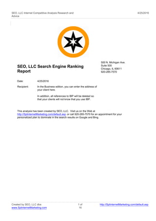 SEO, LLC Internet Competitive Analysis Research and
Advice
4/25/2016
SEO, LLC Search Engine Ranking
Report
500 N. Michigan Ave.
Suite 500
Chicago, IL 60611
920-285-7570
Date: 4/25/2016
Recipient: In the Business edition, you can enter the address of
your client here.
In addition, all references to IBP will be deleted so
that your clients will not know that you use IBP.
This analysis has been created by SEO, LLC. Visit us on the Web at
http://SplinternetMarketing.com/default.asp or call 920-285-7570 for an appointment for your
personalized plan to dominate in the search results on Google and Bing.
Created by SEO, LLC dba
www.SplinternetMarketing.com
1 of
16
http://SplinternetMarketing.com/default.asp
 
