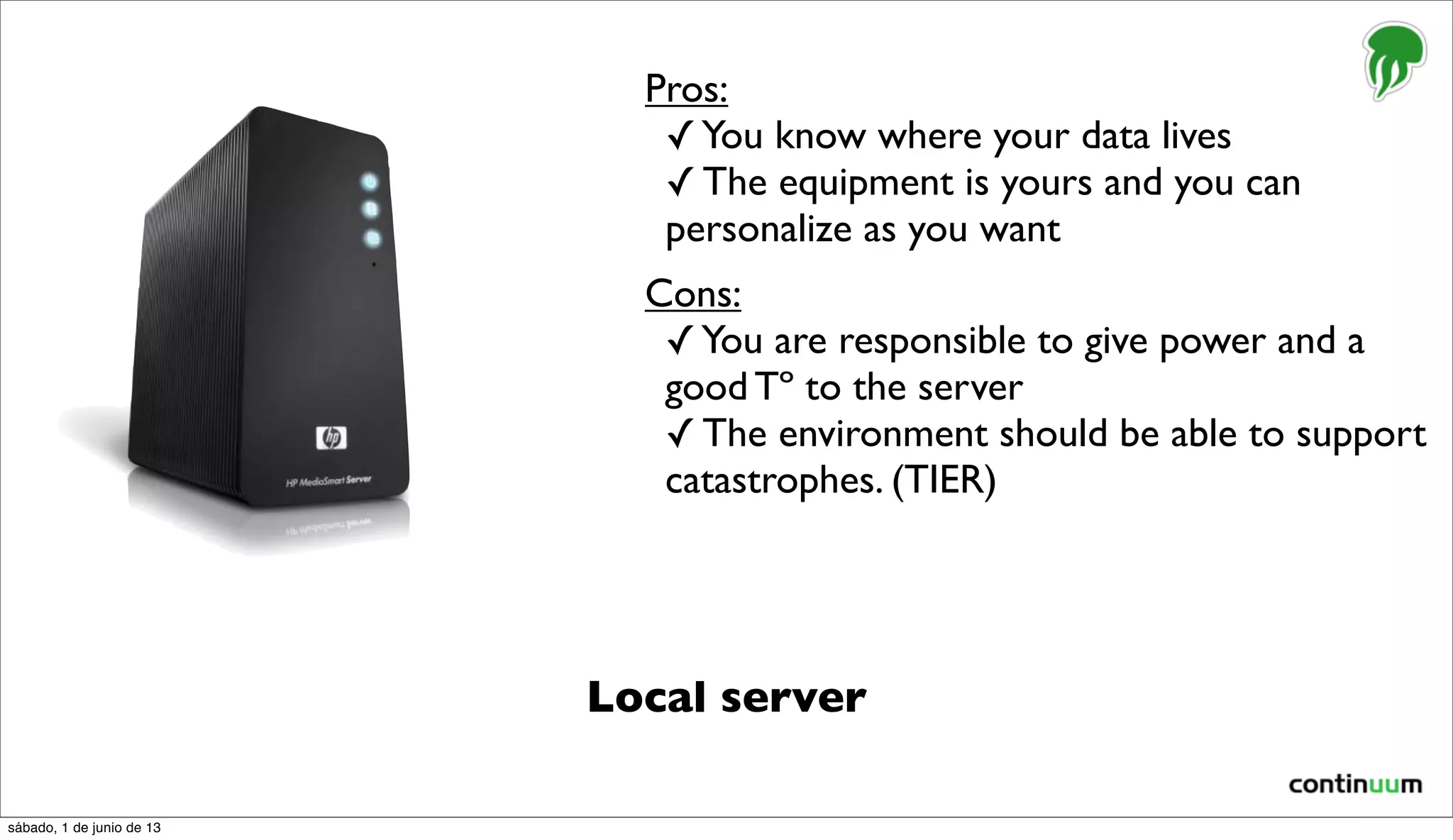 Local server
Pros:
✓You know where your data lives
✓ The equipment is yours and you can
personalize as you want
Cons:
✓You are responsible to give power and a
good Tº to the server
✓ The environment should be able to support
catastrophes. (TIER)
sábado, 1 de junio de 13
 