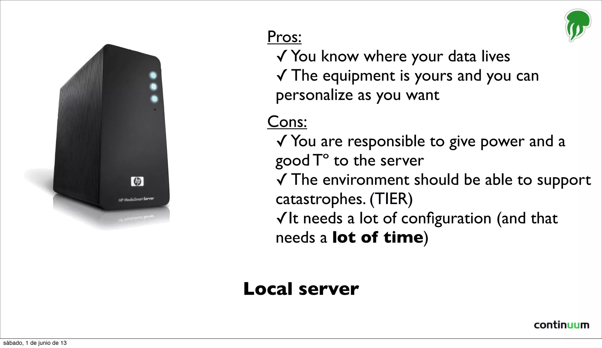 Local server
Pros:
✓You know where your data lives
✓ The equipment is yours and you can
personalize as you want
Cons:
✓You are responsible to give power and a
good Tº to the server
✓ The environment should be able to support
catastrophes. (TIER)
✓It needs a lot of conﬁguration (and that
needs a lot of time)
sábado, 1 de junio de 13
 