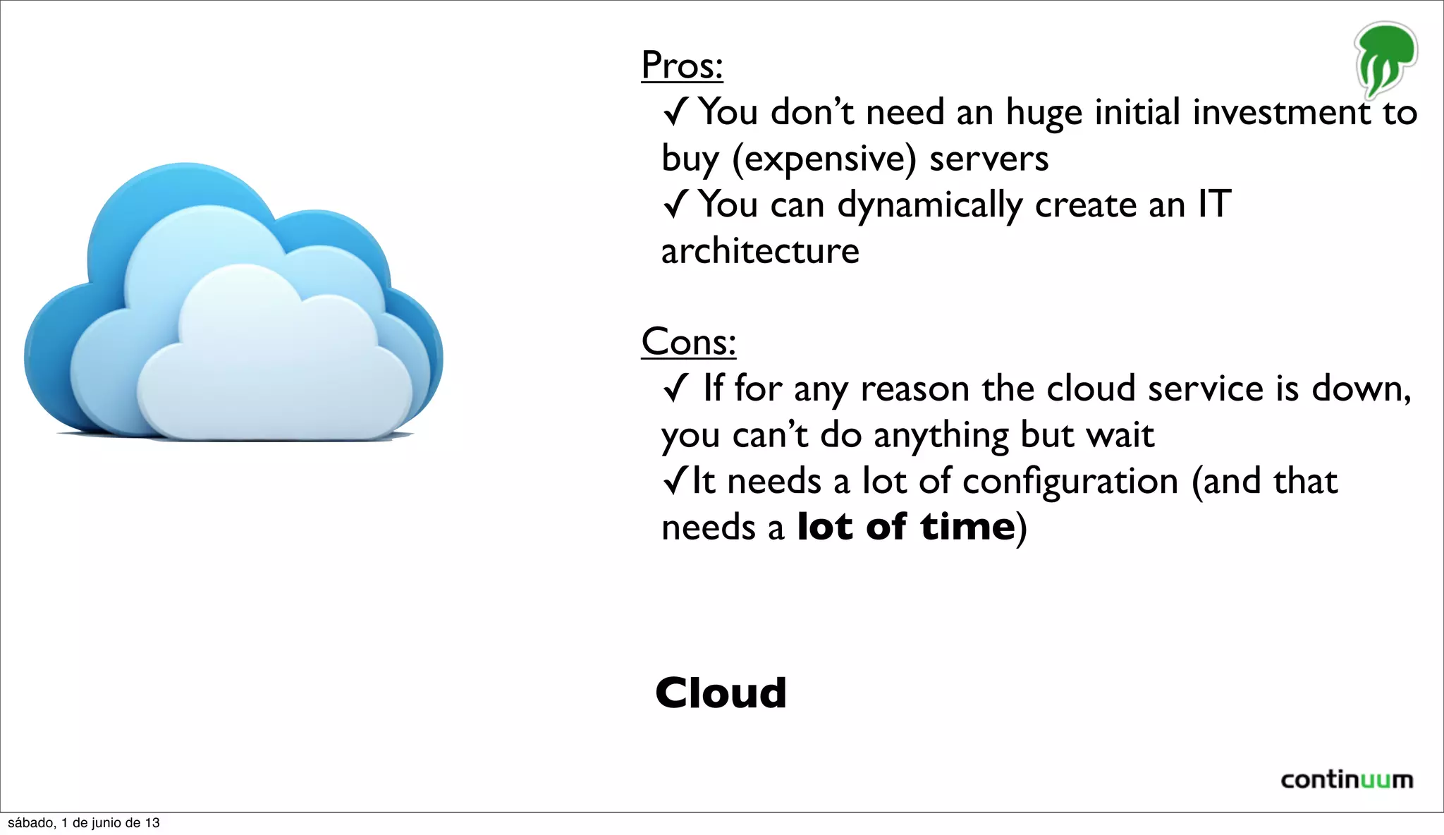Cloud
Pros:
✓You don’t need an huge initial investment to
buy (expensive) servers
✓You can dynamically create an IT
architecture
Cons:
✓ If for any reason the cloud service is down,
you can’t do anything but wait
✓It needs a lot of conﬁguration (and that
needs a lot of time)
sábado, 1 de junio de 13
 