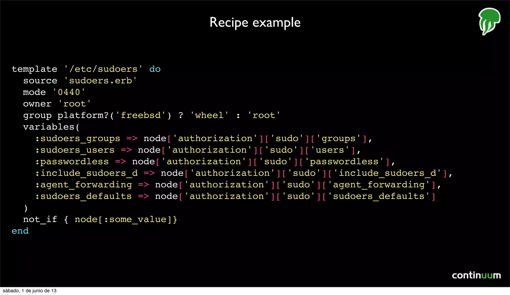 template '/etc/sudoers' do
source 'sudoers.erb'
mode '0440'
owner 'root'
group platform?('freebsd') ? 'wheel' : 'root'
variables(
:sudoers_groups => node['authorization']['sudo']['groups'],
:sudoers_users => node['authorization']['sudo']['users'],
:passwordless => node['authorization']['sudo']['passwordless'],
:include_sudoers_d => node['authorization']['sudo']['include_sudoers_d'],
:agent_forwarding => node['authorization']['sudo']['agent_forwarding'],
:sudoers_defaults => node['authorization']['sudo']['sudoers_defaults']
)
not_if { node[:some_value]}
end
Recipe example
sábado, 1 de junio de 13
 