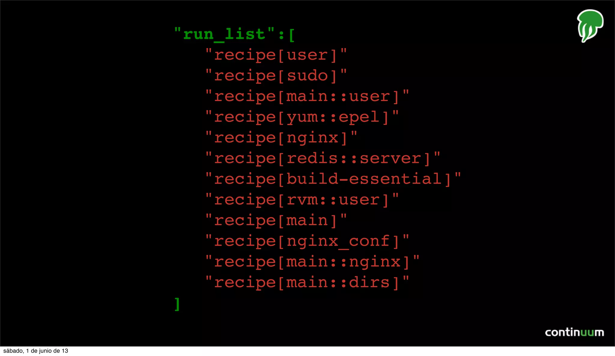 {
"run_list":[
"recipe[user]",
"recipe[sudo]",
"recipe[main::user]",
"recipe[yum::epel]",
"recipe[nginx]",
"recipe[redis::server]",
"recipe[build-essential]",
"recipe[rvm::user]",
"recipe[main]",
"recipe[nginx_conf]",
"recipe[main::nginx]",
"recipe[main::dirs]"
]
],
sábado, 1 de junio de 13
 