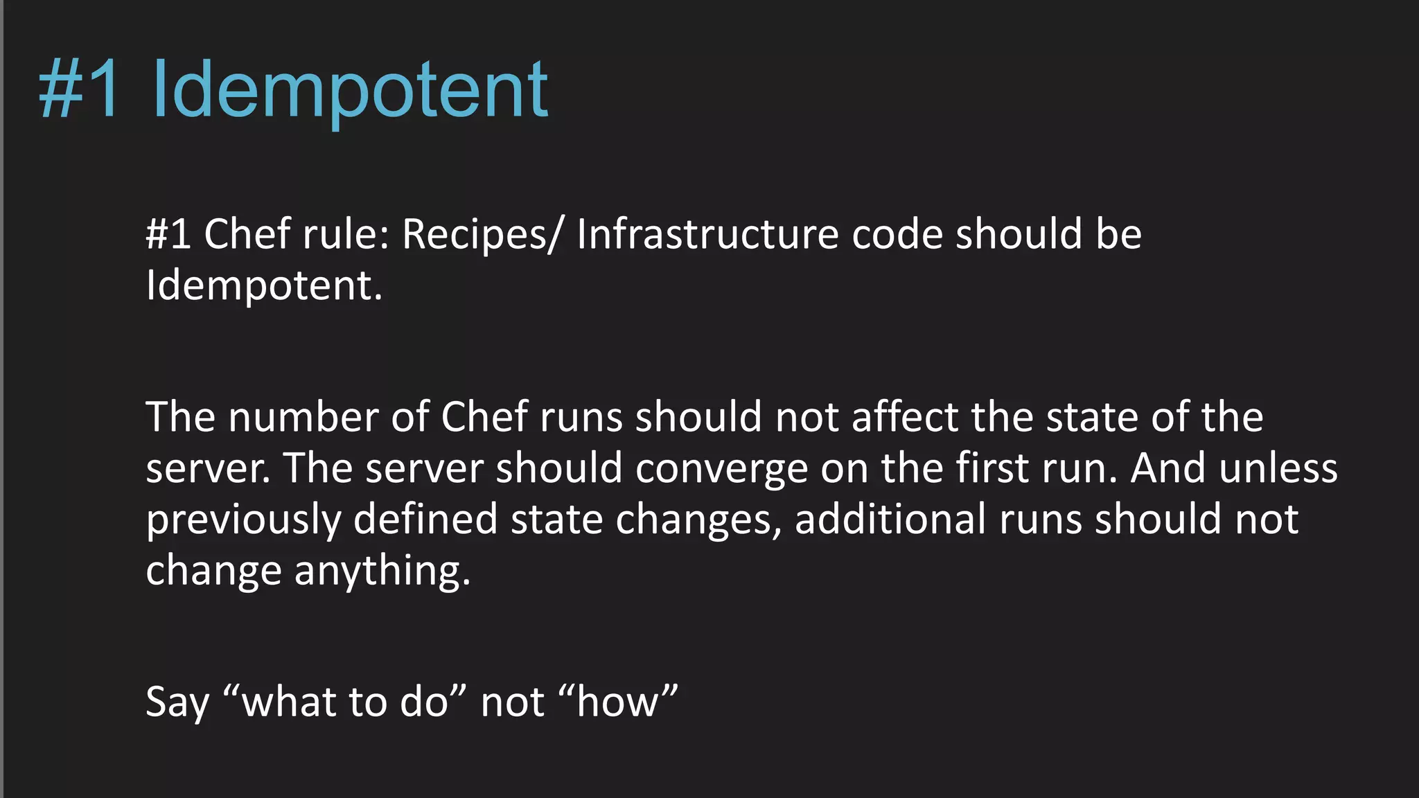 #1 Idempotent
#1 Chef rule: Recipes/ Infrastructure code should be
Idempotent.
The number of Chef runs should not affect the state of the
server. The server should converge on the first run. And unless
previously defined state changes, additional runs should not
change anything.
Say “what to do” not “how”
 