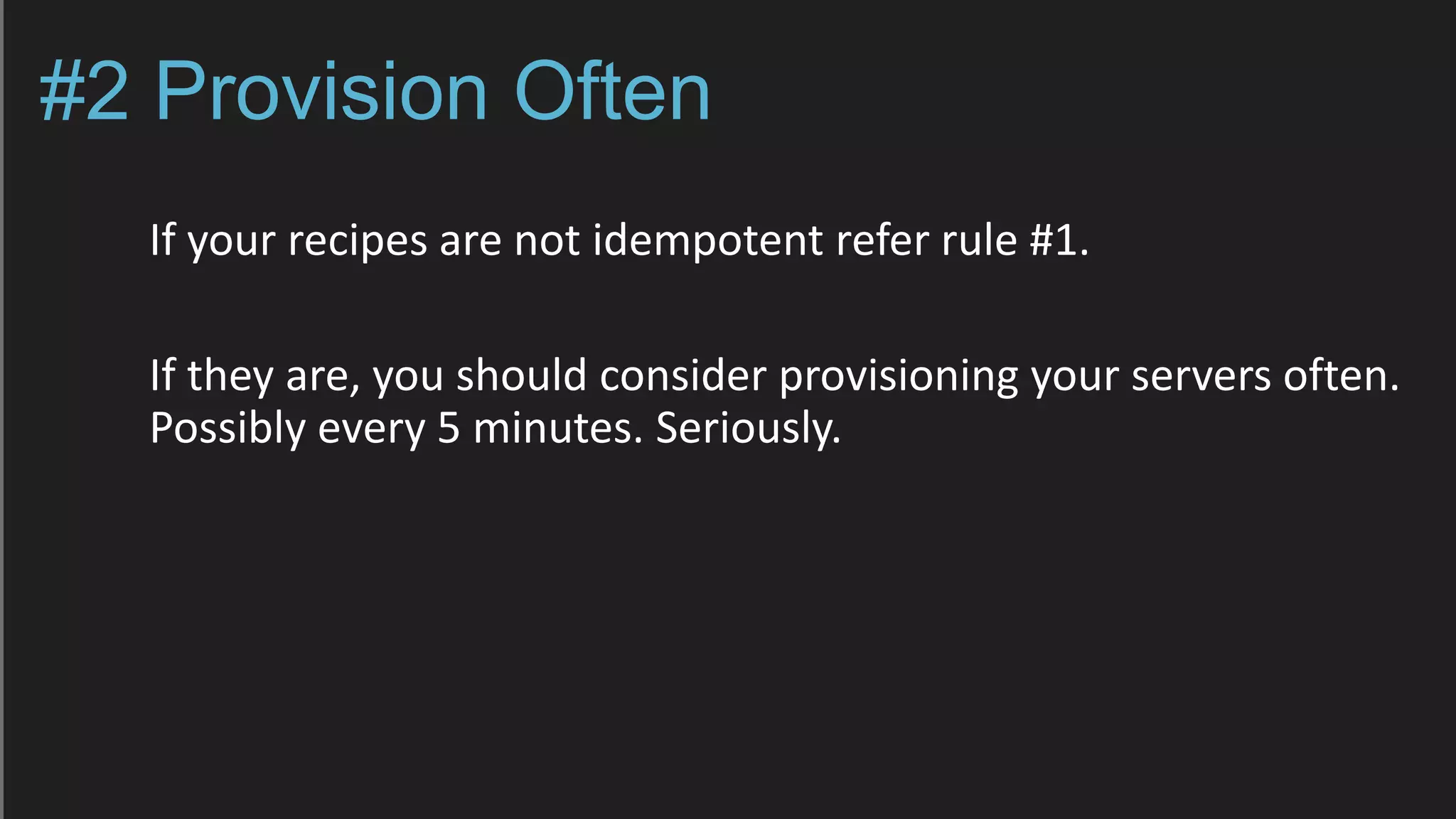#2 Provision Often
If your recipes are not idempotent refer rule #1.
If they are, you should consider provisioning your servers often.
Possibly every 5 minutes. Seriously.
 