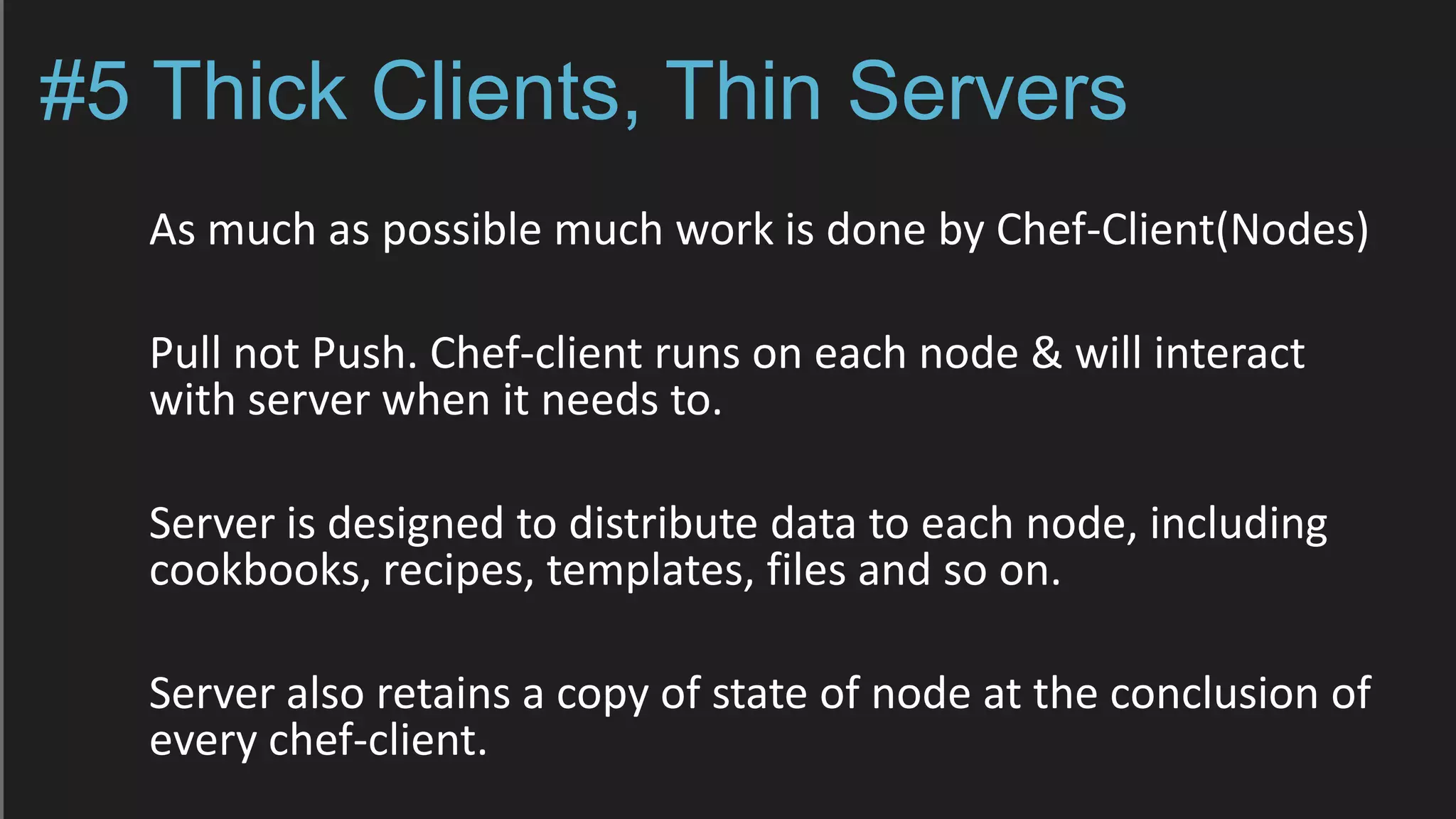 #5 Thick Clients, Thin Servers
As much as possible much work is done by Chef-Client(Nodes)
Pull not Push. Chef-client runs on each node & will interact
with server when it needs to.
Server is designed to distribute data to each node, including
cookbooks, recipes, templates, files and so on.
Server also retains a copy of state of node at the conclusion of
every chef-client.
 