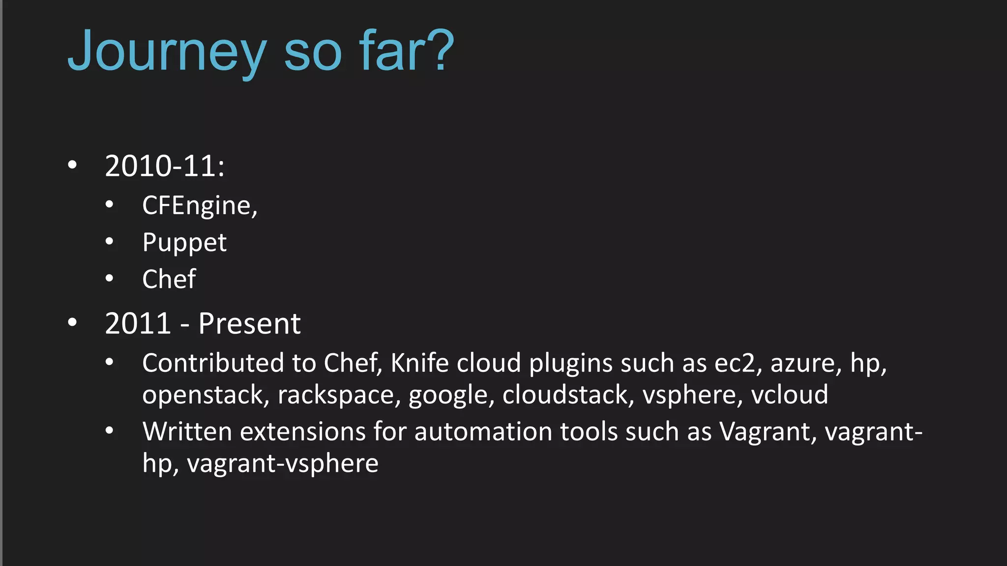 Journey so far?
• 2010-11:
• CFEngine,
• Puppet
• Chef
• 2011 - Present
• Contributed to Chef, Knife cloud plugins such as ec2, azure, hp,
openstack, rackspace, google, cloudstack, vsphere, vcloud
• Written extensions for automation tools such as Vagrant, vagrant-
hp, vagrant-vsphere
 