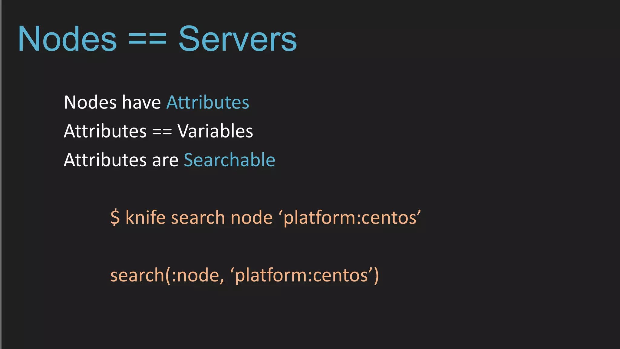 Nodes == Servers
Nodes have Attributes
Attributes == Variables
Attributes are Searchable
$ knife search node ‘platform:centos’
search(:node, ‘platform:centos’)
 
