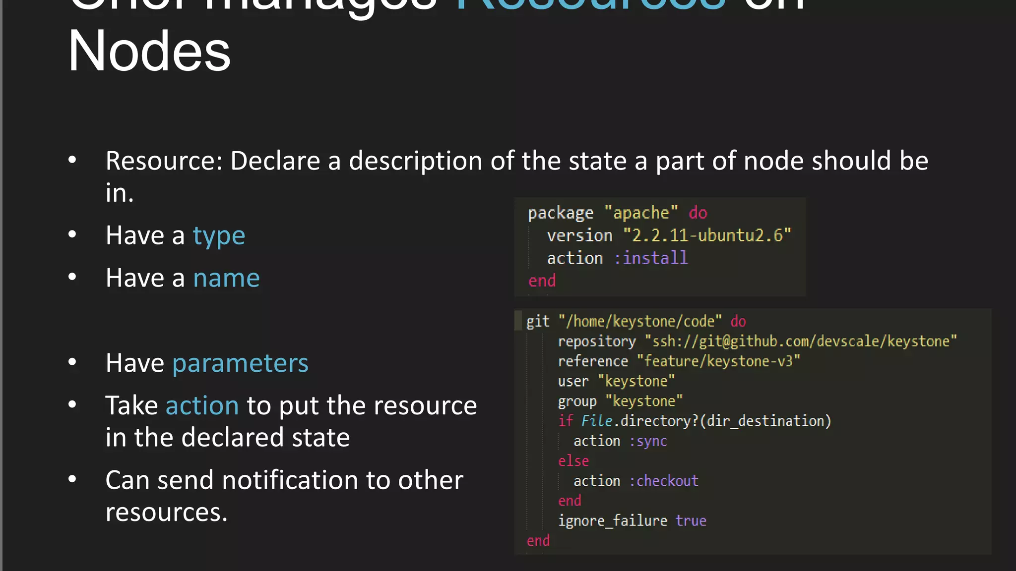 Chef manages Resources on
Nodes
• Resource: Declare a description of the state a part of node should be
in.
• Have a type
• Have a name
• Have parameters
• Take action to put the resource
in the declared state
• Can send notification to other
resources.
 