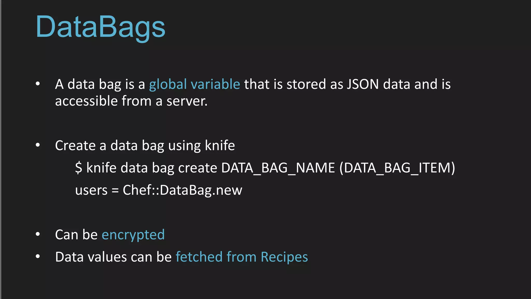 DataBags
• A data bag is a global variable that is stored as JSON data and is
accessible from a server.
• Create a data bag using knife
$ knife data bag create DATA_BAG_NAME (DATA_BAG_ITEM)
users = Chef::DataBag.new
• Can be encrypted
• Data values can be fetched from Recipes
 