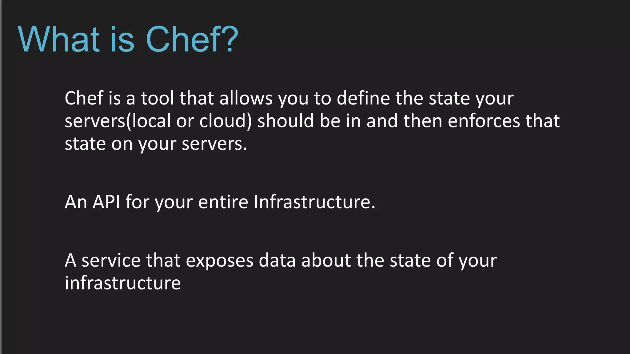 What is Chef?
Chef is a tool that allows you to define the state your
servers(local or cloud) should be in and then enforces that
state on your servers.
An API for your entire Infrastructure.
A service that exposes data about the state of your
infrastructure
 