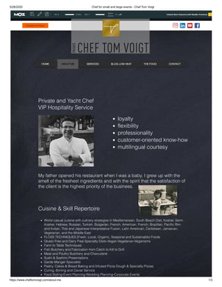 5/28/2020 Chef for small and large events - Chef Tom Voigt
https://www.cheftomvoigt.com/about-me 1/3
Contact Us Now
HOME ABOUT ME SERVICES BLOG LOW HEAT THE FOOD CONTACT
Private and Yacht Chef
VIP Hospitality Service
loyalty
flexibility 
professionality
customer-oriented know-how
multilingual courtesy
My father opened his restaurant when I was a baby. I grew up with the
smell of the freshest ingredients and with the spirit that the satisfaction of
the client is the highest priority of the business.
 
 
Cuisine & Skill Repertoire
 
World casual cuisine with culinary strategies in Mediterranean, South Beach Diet, Kosher, Semi-
Kosher, Hebrew, Russian, Turkish, Bulgarian, French, American, French, Brazilian, Pacific Rim
and Indian, Thai and Japanese Interpretative Fusion, Latin American, Caribbean, Jamaican,
Vegetarian, and the Middle East
FLOSS TECHNIQUES (Fresh, Local, Organic, Seasonal and Sustainable) Foods
Gluten Free and Dairy Free Specialty Diets-Vegan-Vegetarian-Veganisms
Farm to Table Techniques
Fish Butchery and Fabrication from Catch to Kill to Grill
Meat and Poultry Butchery and Charcuterie
Sushi & Sashimi Presentations
Garde Manger Specialist
Pastry, Cakes & Bread Baking and Infused Pizza Dough & Specialty Pizzas
Curing, Brining and Caviar Service
Food Styling-Event Planning-Wedding Planning-Corporate Events
Unlock More Features with MozBar Premium TryPA: 9 0 links DA: 7
Spam
Score:
3%
 