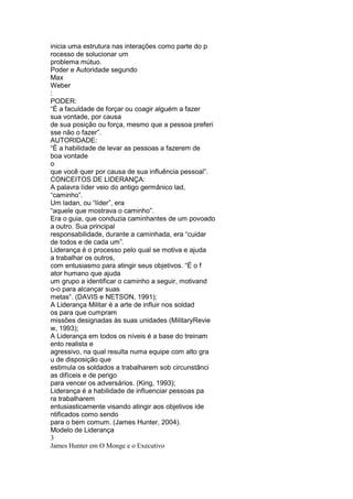 inicia uma estrutura nas interações como parte do p
rocesso de solucionar um
problema mútuo.
Poder e Autoridade segundo
Max
Weber
:
PODER:
“É a faculdade de forçar ou coagir alguém a fazer
sua vontade, por causa
de sua posição ou força, mesmo que a pessoa preferi
sse não o fazer”.
AUTORIDADE:
“É a habilidade de levar as pessoas a fazerem de
boa vontade
o
que você quer por causa de sua influência pessoal”.
CONCEITOS DE LIDERANÇA:
A palavra líder veio do antigo germânico lad,
“caminho”.
Um ladan, ou “líder”, era
“aquele que mostrava o caminho”.
Era o guia, que conduzia caminhantes de um povoado
a outro. Sua principal
responsabilidade, durante a caminhada, era “cuidar
de todos e de cada um”.
Liderança é o processo pelo qual se motiva e ajuda
a trabalhar os outros,
com entusiasmo para atingir seus objetivos. “É o f
ator humano que ajuda
um grupo a identificar o caminho a seguir, motivand
o-o para alcançar suas
metas”. (DAVIS e NETSON, 1991);
A Liderança Militar é a arte de influir nos soldad
os para que cumpram
missões designadas às suas unidades (MilitaryRevie
w, 1993);
A Liderança em todos os níveis é a base do treinam
ento realista e
agressivo, na qual resulta numa equipe com alto gra
u de disposição que
estimula os soldados a trabalharem sob circunstânci
as difíceis e de perigo
para vencer os adversários. (King, 1993);
Liderança é a habilidade de influenciar pessoas pa
ra trabalharem
entusiasticamente visando atingir aos objetivos ide
ntificados como sendo
para o bem comum. (James Hunter, 2004).
Modelo de Liderança
3
James Hunter em O Monge e o Executivo
 