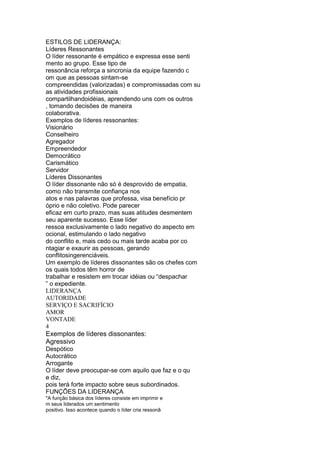 ESTILOS DE LIDERANÇA:
Líderes Ressonantes
O líder ressonante é empático e expressa esse senti
mento ao grupo. Esse tipo de
ressonância reforça a sincronia da equipe fazendo c
om que as pessoas sintam-se
compreendidas (valorizadas) e compromissadas com su
as atividades profissionais
compartilhandoidéias, aprendendo uns com os outros
, tomando decisões de maneira
colaborativa.
Exemplos de líderes ressonantes:
Visionário
Conselheiro
Agregador
Empreendedor
Democrático
Carismático
Servidor
Líderes Dissonantes
O líder dissonante não só é desprovido de empatia,
como não transmite confiança nos
atos e nas palavras que professa, visa benefício pr
óprio e não coletivo. Pode parecer
eficaz em curto prazo, mas suas atitudes desmentem
seu aparente sucesso. Esse líder
ressoa exclusivamente o lado negativo do aspecto em
ocional, estimulando o lado negativo
do conflito e, mais cedo ou mais tarde acaba por co
ntagiar e exaurir as pessoas, gerando
conflitosingerenciáveis.
Um exemplo de líderes dissonantes são os chefes com
os quais todos têm horror de
trabalhar e resistem em trocar idéias ou “despachar
” o expediente.
LIDERANÇA
AUTORIDADE
SERVIÇO E SACRIFÍCIO
AMOR
VONTADE
4
Exemplos de líderes dissonantes:
Agressivo
Despótico
Autocrático
Arrogante
O líder deve preocupar-se com aquilo que faz e o qu
e diz,
pois terá forte impacto sobre seus subordinados.
FUNÇÕES DA LIDERANÇA
"A função básica dos líderes consiste em imprimir e
m seus liderados um sentimento
positivo. Isso acontece quando o líder cria ressonâ
 