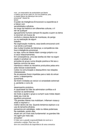 ncia - um reservatório de positividade que liberta
o melhor que há em cada um. Em sua essência, pois,
a missão básica da liderança é de cunho
emocional". Daniel Go
leman
O poder da Inteligência Emocional é a experiência d
e liderar com
sensibilidade e eficácia.
Ao longo da história e em diferentes culturas, o lí
der de qualquer
agrupamento humano sempre foi aquele a quem os dema
is recorrem em busca de
conforto e clareza diante de incertezas, do perigo
ou na realização de algum
trabalho.
Na organização moderna, essa tarefa emocional conti
nua sendo a principal
das muitas funções da liderança; a competência rela
tiva à inteligência emocional,
ou seja, como os líderes lidam consigo próprio e co
m seus relacionamentos.
Em conseqüência, uma das tarefas do líder na organi
zação é canalizar as
emoções do grupo numa direção positiva e fiel aos o
bjetivos comuns de seus
membros e retirar os nevoeiros produzidos pelas emo
ções tóxicas ocasionando
ruídos na comunicação e desequilíbrio nas relações
interpessoais.
Se as pessoas forem impelidas para o lado do entusi
asmo, o desempenho
aumentará.
Se forem incitadas ao rancor e à ansiedade extremad
a, perderão o rumo do
5
desempenho produtivo.
A capacidade do líder de administrar conflitos e di
recionar os sentimentos
de modo a ajudar o grupo a cumprir suas metas depen
dede seu nível de
equilíbrio emocional.
"Os grandes líderes nos mobilizam. Inflamam nossa p
aixão e inspiram o
melhor dentro de nós. Quando tentamos explicar a ca
usa de tamanha eficácia,
pensamos em estratégia, visão ou idéias poderosas.
Na realidade, porém eles
atuam em um nível mais fundamental: os grandes líde
res agem por meio das
emoções".
O líder tem a grande responsabilidade de motivar e
estimular a equipe. Para isso, ele
deve ter consciência da importância de uma comunica
 