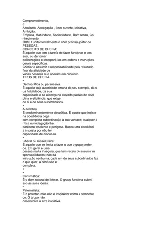 Comprometimento,
6
Altruísmo, Abnegação , Bom ouvinte, Iniciativa,
Ambição,
Empatia, Maturidade, Sociabilidade, Bom senso, Co
nhecimento
OBS: Fundamentalmente o líder precisa gostar de
PESSOAS.
CONCEITO DE CHEFIA:
É aquele que tem a tarefa de fazer funcionar o pes
soal, ou de tomar
deliberações e incorporá-los em ordens e instruções
gerais específicas.
Chefiar e assumir a responsabilidade pelo resultado
final da atividade de
várias pessoas que operam em conjunto.
TIPOS DE CHEFIA
•
Democrática ou persuasiva.
É aquela cuja autoridade emana do seu exemplo, da s
ua habilidade, da sua
capacidade e se alicerça no elevado padrão de disci
plina e eficiência, que exige
de si e de seus subordinados.
•
Autoritária
É predominantemente despótica. É aquele que insiste
na obediência cega
com completa subordinação à sua vontade; qualquer c
rítica ou indagação lhe
parecerá insolente e perigosa. Busca uma obediênci
a imposta por não ter
capacidade de discuti-la.
•
Liberal ou laissez-faire:
É aquele que se limita a fazer o que o grupo preten
de. Em geral é uma
pessoa muita insegura, que tem receio de assumir re
sponsabilidades; não dá
instrução nenhuma, cada um de seus subordinados faz
o que quer, a confusão é
completa.
7
•
Carismática:
É o dom natural de liderar. O grupo funciona submi
sso às suas idéias.
•
Paternalista:
É o protetor, mas não é inspirador como o democráti
co. O grupo não
desenvolve a livre iniciativa.
 
