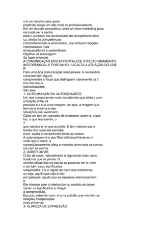 s é um desafio para quem
pretende atingir um alto nível de profissionalismo.
Em um mundo competitivo, onde um bom marketing pess
oal pode ser a senha
para o sucesso, há necessidade da competência técni
ca, aliada às competências
comportamentais e emocionais, que incluem relações
interpessoais mais
enriquecedoras e sustentáveis.
Objetivo da mensagem:
Se fazer entender
A COMUNICAÇÃO EFICAZ FORTALECE O RELACIONAMENTO
INTERPESSOAL E PORTANTO, FACILITA A ATUAÇÃO DO LÍDE
R
Para uma boa comunicação interpessoal, é necessário
compreender alguns
componentes críticos que distinguem claramente os b
ons dos maus
comunicadores.
São eles:
1- AUTO-IMAGEM OU AUTOCONCEITO
Um dos componentes mais importantes que afeta a com
unicação entre as
pessoas é a sua auto-imagem, ou seja, a imagem que
tem de si mesma e das
situações que vivenciam.
Cada um tem um conceito de si mesmo: quem é, o que
faz, o que representa, o
9
que valoriza e no que acredita. E tem valores que a
través dos quais ele percebe,
ouve, avalia e compreende todas as coisas.
A auto-imagem é o seu filtro individual frente ao m
undo que o cerca; e
conseqüentemente afeta a maneira como este se comun
ica com os outros.
2- SABER OUVIR
O ato de ouvir, naturalmente é algo muito mais comp
licado do que se pensa. O
ouvinte eficaz não só escuta as palavras em si, com
o também seus significados
subjacentes. Ele é capaz de ouvir nas entrelinhas,
ou seja, aquilo que não é dito
por palavras, aquilo que se expressa silenciosament
e.
Ele interage com o interlocutor no sentido de desen
volver os significados e chegar
à compreensão.
Escutar, sabendo ouvir, é uma aptidão que mantém as
relações interpessoais
mais próximas.
3- CLAREZA DE EXPRESSÃO
 