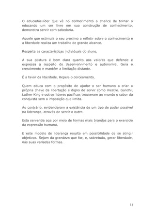 11
O educador-líder que vê no conhecimento a chance de tornar o
educando um ser livre em sua construção de conhecimento,
demonstra servir com sabedoria.
Aquele que estimula o seu próximo a refletir sobre o conhecimento e
a liberdade realiza um trabalho de grande alcance.
Respeita as características individuais do aluno.
A sua postura é bem clara quanto aos valores que defende e
expressa a respeito do desenvolvimento e autonomia. Gera o
crescimento e mantém a limitação distante.
É a favor da liberdade. Repele o cerceamento.
Quem educa com o propósito de ajudar o ser humano a criar a
própria chave da libertação é digno de servir como mestre. Gandhi,
Luther King e outros líderes pacíficos trouxeram ao mundo o sabor da
conquista sem a imposição que limita.
Ao contrário, evidenciaram a existência de um tipo de poder possível
na liderança, através de servir o outro.
Esta serventia age por meio de formas mais brandas para o exercício
da expressão humana.
E este modelo de liderança resulta em possibilidade de se atingir
objetivos. Sejam da grandeza que for, e, sobretudo, gerar liberdade,
nas suas variadas formas.
 
