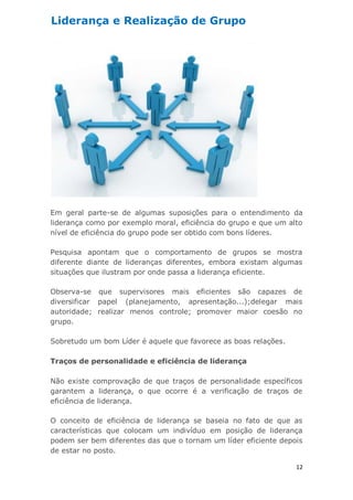 12
Em geral parte-se de algumas suposições para o entendimento da
liderança como por exemplo moral, eficiência do grupo e que um alto
nível de eficiência do grupo pode ser obtido com bons líderes.
Pesquisa apontam que o comportamento de grupos se mostra
diferente diante de lideranças diferentes, embora existam algumas
situações que ilustram por onde passa a liderança eficiente.
Observa-se que supervisores mais eficientes são capazes de
diversificar papel (planejamento, apresentação...);delegar mais
autoridade; realizar menos controle; promover maior coesão no
grupo.
Sobretudo um bom Líder é aquele que favorece as boas relações.
Traços de personalidade e eficiência de liderança
Não existe comprovação de que traços de personalidade específicos
garantem a liderança, o que ocorre é a verificação de traços de
eficiência de liderança.
O conceito de eficiência de liderança se baseia no fato de que as
características que colocam um indivíduo em posição de liderança
podem ser bem diferentes das que o tornam um líder eficiente depois
de estar no posto.
Liderança e Realização de Grupo
 
